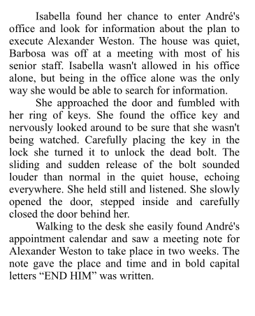 Isabella found her chance to enter André's office and look for information about the plan to execute Alexander Weston. The house was quiet, Barbosa was off at a meeting with most of his senior staff. Isabella wasn't allowed in his office alone, but being in the office alone was the only way she would be able to search for information.  She approached the door and fumbled with her ring of keys. She found the office key and nervously looked around to be sure that she wasn't being watched. Carefully placing the key in the lock she turned it to unlock the dead bolt. The sliding and sudden release of the bolt sounded louder than normal in the quiet house, echoing everywhere. She held still and listened. She slowly opened the door, stepped inside and carefully closed the door behind her. Walking to the desk she easily found André's appointment calendar and saw a meeting note for Alexander Weston to take place in two weeks. The note gave the place and time and in bold capital letters “END HIM” was written.